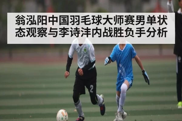 翁泓阳中国羽毛球大师赛男单状态观察与李诗沣内战胜负手分析 - XINGKONG ESPORTS